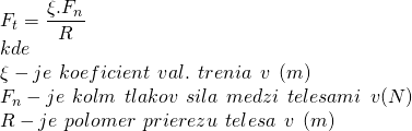  F_t = \dfrac{\xi . F_n}{R} \\ kde \\ \xi - je\hspace{1 ex}koeficient\hspace{1 ex}val.\hspace{1 ex}trenia\hspace{1 ex}v\hspace{1 ex}(m) \\ F_n - je\hspace{1 ex}kolmá\hspace{1 ex}tlaková\hspace{1 ex}sila\hspace{1 ex}medzi\hspace{1 ex}telesami\hspace{1 ex} v (N) \\ R - je\hspace{1 ex}polomer\hspace{1 ex}prierezu\hspace{1 ex}telesa\hspace{1 ex}v\hspace{1 ex}(m)